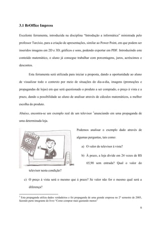 3.1 BrOffice Impress

Excelente ferramenta, introduzida na disciplina “Introdução a informática” ministrada pelo

professor Tarcísio, para a criação de apresentações, similar ao Power Point, em que podem ser

inseridos imagens em 2D e 3D; gráficos e sons, podendo exportar em PDF. Introduzindo este

conteúdo matemático, o aluno já consegue trabalhar com porcentagens, juros, acréscimos e

descontos.

        Esta ferramenta será utilizada para iniciar a proposta, dando a oportunidade ao aluno

de visualizar todo o contexto por meio de situações do dia-a-dia, imagens (promoções e

propagandas de lojas) em que será questionado o produto a ser comprado, o preço à vista e a

prazo, dando a possibilidade ao aluno de analisar através de cálculos matemáticos, a melhor

escolha do produto.

Abaixo, encontra-se um exemplo real de um televisor 1anunciando em uma propaganda de

uma determinada loja.

                                                 Podemos analisar o exemplo dado através de

                                                 algumas perguntas, tais como:

                                                     a) O valor do televisor à vista?

                                                     b) À prazo, a loja divide em 24 vezes de R$

                                                          65,90 sem entrada? Qual o valor do

        televisor nesta condição?

    c) O preço à vista será o mesmo que à prazo? Se valor não for o mesmo qual será a

        diferença?

1
  Esta propaganda utiliza dados verdadeiros e foi propaganda de uma grande empresa no 2º semestre de 2005,
fazendo parte integrante do livro “Como comprar mais gastando menos”

                                                                                                        6
 