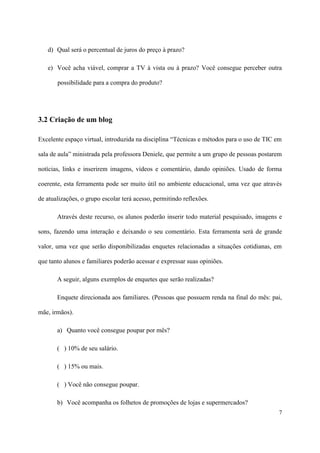 d) Qual será o percentual de juros do preço à prazo?

   e) Você acha viável, comprar a TV à vista ou à prazo? Você consegue perceber outra

       possibilidade para a compra do produto?




3.2 Criação de um blog

Excelente espaço virtual, introduzida na disciplina “Técnicas e métodos para o uso de TIC em

sala de aula” ministrada pela professora Deniele, que permite a um grupo de pessoas postarem

notícias, links e inserirem imagens, vídeos e comentário, dando opiniões. Usado de forma

coerente, esta ferramenta pode ser muito útil no ambiente educacional, uma vez que através

de atualizações, o grupo escolar terá acesso, permitindo reflexões.

       Através deste recurso, os alunos poderão inserir todo material pesquisado, imagens e

sons, fazendo uma interação e deixando o seu comentário. Esta ferramenta será de grande

valor, uma vez que serão disponibilizadas enquetes relacionadas a situações cotidianas, em

que tanto alunos e familiares poderão acessar e expressar suas opiniões.

       A seguir, alguns exemplos de enquetes que serão realizadas?

       Enquete direcionada aos familiares. (Pessoas que possuem renda na final do mês: pai,

mãe, irmãos).

       a) Quanto você consegue poupar por mês?

       ( ) 10% de seu salário.

       ( ) 15% ou mais.

       ( ) Você não consegue poupar.

       b) Você acompanha os folhetos de promoções de lojas e supermercados?
                                                                                           7
 
