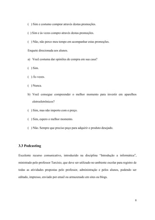 ( ) Sim e costumo comprar através destas promoções.

       ( ) Sim e às vezes compro através destas promoções.

       ( ) Não, não perco meu tempo em acompanhar estas promoções.

       Enquete direcionada aos alunos.

       a) Você costuma dar opiniões de compra em sua casa?

       ( ) Sim.

       ( ) Ás vezes.

       ( ) Nunca.

       b) Você consegue compreender o melhor momento para investir em aparelhos

           eletroeletrônicos?

       ( ) Sim, mas não importo com o preço.

       ( ) Sim, espero o melhor momento.

       ( ) Não. Sempre que preciso peço para adquirir o produto desejado.




3.3 Podcasting

Excelente recurso comunicativo, introduzido na disciplina “Introdução a informática”,

ministrado pelo professor Tarcísio, que deve ser utilizado no ambiente escolar para registro de

todas as atividades propostas pelo professor, administração e pelos alunos, podendo ser

editado, impresso, enviado por email ou armazenado em sites ou blogs.




                                                                                             8
 