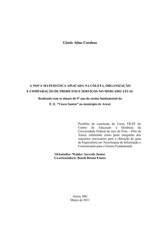 Gisele Aline Cardoso




 A NOVA MATEMÁTICA APLICADA NA COLETA, ORGANIZAÇÃO
E COMPARAÇÃO DE PRODUTOS E SERVIÇOS NO MERCADO ATUAL

     Realizado com os alunos do 9º ano do ensino fundamental da
            E. E. “Vasco Santos” no município de Araxá




                                Portfólio de conclusão do Curso TICEF do
                                Centro de Educação a Distância da
                                Universidade Federal de Juiz de Fora – Pólo de
                                Araxá, submetido como parte integrante dos
                                requisitos necessários para a obtenção do grau
                                de Especialista em Tecnologias de Informação e
                                Comunicação para o Ensino Fundamental.

                Orientador: Waldyr Azevedo Junior
                Co-orientadora: Roseli Detoni Fontes




                            Araxá, MG
                           Março de 2011
 