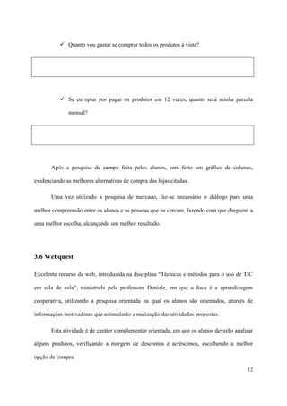  Quanto vou gastar se comprar todos os produtos à vista?




            Se eu optar por pagar os produtos em 12 vezes, quanto será minha parcela

              mensal?




       Após a pesquisa de campo feita pelos alunos, será feito um gráfico de colunas,

evidenciando as melhores alternativas de compra das lojas citadas.

       Uma vez utilizado a pesquisa de mercado, faz-se necessário o diálogo para uma

melhor compreensão entre os alunos e as pessoas que os cercam, fazendo com que cheguem a

uma melhor escolha, alcançando um melhor resultado.




3.6 Webquest

Excelente recurso da web, introduzida na disciplina “Técnicas e métodos para o uso de TIC

em sala de aula”, ministrada pela professora Deniele, em que o foco é a aprendizagem

cooperativa, utilizando a pesquisa orientada na qual os alunos são orientados, através de

informações motivadoras que estimularão a realização das atividades propostas.

       Esta atividade é de caráter complementar orientada, em que os alunos deverão analisar

alguns produtos, verificando a margem de descontos e acréscimos, escolhendo a melhor

opção de compra.

                                                                                         12
 