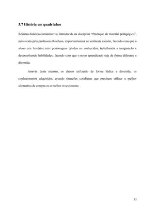 3.7 História em quadrinhos

Recurso didático comunicativo, introduzida na disciplina “Produção de material pedagógico”,

ministrada pela professora Rosilana, importantíssima no ambiente escolar, fazendo com que o

aluno crie histórias com personagens criados ou conhecidos, trabalhando a imaginação e

desenvolvendo habilidades, fazendo com que o novo aprendizado seja de forma diferente e

divertida.

       Através deste recurso, os alunos utilizarão de forma lúdica e divertida, os

conhecimentos adquiridos, criando situações cotidianas que precisam utilizar a melhor

alternativa de compra ou o melhor investimento.




                                                                                        13
 