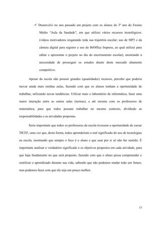  Desenvolvi no ano passado um projeto com os alunos do 3º ano do Ensino

               Médio “Aula da Saudade”, em que utilizei vários recursos tecnológicos:

               (vídeos motivadores resgatando toda sua trajetória escolar; uso de MP3 e da

               câmera digital para registro e uso do BrOffice Impress, ao qual utilizei para

               editar e apresentar o projeto no dia do encerramento escolar), mostrando a

               necessidade de prosseguir os estudos diante deste mercado altamente

               competitivo.

       Apesar da escola não possuir grandes (quantidades) recursos, percebo que poderia

inovar ainda mais minhas aulas, fazendo com que os alunos tenham a oportunidade de

trabalhar, utilizando novas tendências. Utilizar mais o laboratório de informática, fazer uma

maior interação entre as outras salas (turmas), e até mesmo com os professores de

matemática, para que todos possam trabalhar no mesmo contexto, dividindo as

responsabilidades e as atividades propostas.

       Seria importante que todos os professores da escola tivessem a oportunidade de cursar

TICEF, uma vez que, desta forma, todos aprenderiam o real significado do uso de tecnologias

na escola, mostrando que sempre o foco é o aluno e que usar por si só não faz sentido. É

importante analisar o verdadeiro significado e os objetivos propostos em cada atividade, para

que haja fundamento no que será proposto, fazendo com que o aluno possa compreender e

reutilizar o aprendizado durante sua vida, sabendo que não podemos mudar todo um futuro,

mas podemos fazer com que ele seja um pouco melhor.




                                                                                          15
 