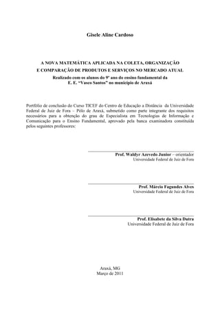 Gisele Aline Cardoso




       A NOVA MATEMÁTICA APLICADA NA COLETA, ORGANIZAÇÃO
     E COMPARAÇÃO DE PRODUTOS E SERVIÇOS NO MERCADO ATUAL
             Realizado com os alunos do 9º ano do ensino fundamental da
                     E. E. “Vasco Santos” no município de Araxá




Portfólio de conclusão do Curso TICEF do Centro de Educação a Distância da Universidade
Federal de Juiz de Fora – Pólo de Araxá, submetido como parte integrante dos requisitos
necessários para a obtenção do grau de Especialista em Tecnologias de Informação e
Comunicação para o Ensino Fundamental, aprovado pela banca examinadora constituída
pelos seguintes professores:




                                ____________________________________________________
                                              Prof. Waldyr Azevedo Junior – orientador
                                                        Universidade Federal de Juiz de Fora




                                ____________________________________________________
                                                         Prof. Márcio Fagundes Alves
                                                      Universidade Federal de Juiz de Fora




                                ____________________________________________________
                                                         Prof. Elisabete da Silva Dutra
                                                     Universidade Federal de Juiz de Fora




                                     Araxá, MG
                                    Março de 2011
 