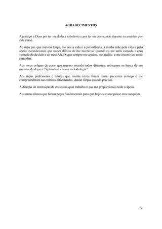 AGRADECIMENTOS


Agradeço a Deus por ter me dado a sabedoria e por ter me abençoado durante o caminhar por
este curso.

Ao meu pai, que mesmo longe, me deu a vida e a persistência, à minha mãe pela vida e pelo
apoio incondicional, que nunca deixou de me incentivar quando eu me senti cansada e com
vontade de desistir e ao meu ANJO, que sempre me apoiou, me ajudou e me incentivou neste
caminhar.

Aos meus colegas de curso que mesmo estando todos distantes, estávamos na busca de um
mesmo ideal que é “aprimorar a nossa metodologia”.

Aos meus professores e tutores que muitas vezes foram muito pacientes comigo e me
compreenderam nas minhas dificuldades, dando forças quando precisei.

À direção da instituição de ensino na qual trabalho e que me proporcionou todo o apoio.

Aos meus alunos que foram peças fundamentais para que hoje eu conseguisse esta conquista.




                                                                                          IV
 