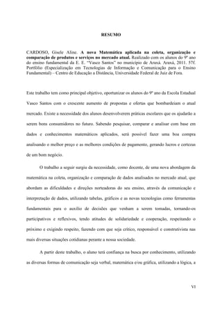 RESUMO


CARDOSO, Gisele Aline. A nova Matemática aplicada na coleta, organização e
comparação de produtos e serviços no mercado atual. Realizado com os alunos do 9º ano
do ensino fundamental da E. E. “Vasco Santos” no município de Araxá. Araxá, 2011. 57f.
Portfólio (Especialização em Tecnologias de Informação e Comunicação para o Ensino
Fundamental) – Centro de Educação a Distância, Universidade Federal de Juiz de Fora.



Este trabalho tem como principal objetivo, oportunizar os alunos do 9º ano da Escola Estadual

Vasco Santos com o crescente aumento de propostas e ofertas que bombardeiam o atual

mercado. Existe a necessidade dos alunos desenvolverem práticas escolares que os ajudarão a

serem bons consumidores no futuro. Sabendo pesquisar, comparar e analisar com base em

dados e conhecimentos matemáticos aplicados, será possível fazer uma boa compra

analisando o melhor preço e as melhores condições de pagamento, gerando lucros e certezas

de um bom negócio.

       O trabalho a seguir surgiu da necessidade, como docente, de uma nova abordagem da

matemática na coleta, organização e comparação de dados analisados no mercado atual, que

abordam as dificuldades e direções norteadoras do seu ensino, através da comunicação e

interpretação de dados, utilizando tabelas, gráficos e as novas tecnologias como ferramentas

fundamentais para o auxílio de decisões que venham a serem tomadas, tornando-os

participativos e reflexivos, tendo atitudes de solidariedade e cooperação, respeitando o

próximo e exigindo respeito, fazendo com que seja crítico, responsável e construtivista nas

mais diversas situações cotidianas perante a nossa sociedade.

       A partir deste trabalho, o aluno terá confiança na busca por conhecimento, utilizando

as diversas formas de comunicação seja verbal, matemática e/ou gráfica, utilizando a lógica, a




                                                                                           VI
 