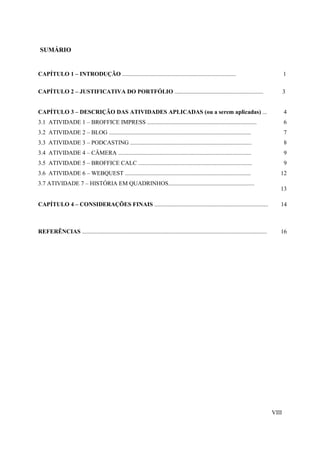 SUMÁRIO


CAPÍTULO 1 – INTRODUÇÃO .............................................................................                                              1

CAPÍTULO 2 – JUSTIFICATIVA DO PORTFÓLIO ............................................................                                               3


CAPÍTULO 3 – DESCRIÇÃO DAS ATIVIDADES APLICADAS (ou a serem aplicadas) ...                                                                         4
3.1 ATIVIDADE 1 – BROFFICE IMPRESS ..........................................................................                                      6
3.2 ATIVIDADE 2 – BLOG ................................................................................................                            7
3.3 ATIVIDADE 3 – PODCASTING ..................................................................................                                    8
3.4 ATIVIDADE 4 – CÂMERA ..........................................................................................                                9
3.5 ATIVIDADE 5 – BROFFICE CALC .............................................................................                                      9
3.6 ATIVIDADE 6 – WEBQUEST .....................................................................................                               12
3.7 ATIVIDADE 7 – HISTÓRIA EM QUADRINHOS..........................................................
                                                                                                                                               13

CAPÍTULO 4 – CONSIDERAÇÕES FINAIS .............................................................................                                14



REFERÊNCIAS .............................................................................................................................      16




                                                                                                                                            VIII
 