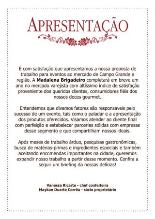 APRESENTAÇÃO
 É com satisfação que apresentamos a nossa proposta de
  trabalho para eventos ao mercado de Campo Grande e
região. A Madalena Brigadeiro completará em breve um
ano no mercado varejista com altíssimo índice de satisfação
 proveniente dos queridos clientes, consumidores fiéis dos
                  nossos doces gourmet.

   Entendemos que diversos fatores são responsáveis pelo
sucesso de um evento, tais como o paladar e a apresentação
  dos produtos oferecidos. Visamos atender ao cliente final
com perfeição e estabelecer parcerias sólidas com empresas
     desse segmento e que compartilham nossos ideais.

  Após meses de trabalho árduo, pesquisas gastronômicas,
busca de matérias-primas e ingredientes especiais e também
  aceitando encomendas importantes na cidade, queremos
 expandir nosso trabalho a partir desse momento. Confira a
           seguir um briefing da nossas delícias!



              Vanessa Ricarte - chef confeiteira
           Maykon Duarte Corrêa - sócio proprietário
 