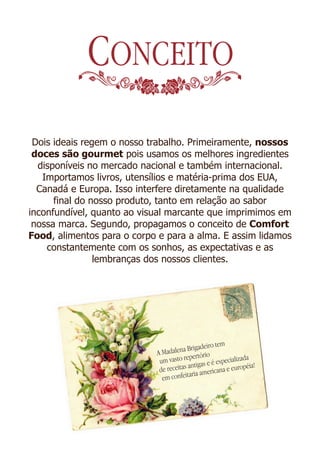 CONCEITO
 Dois ideais regem o nosso trabalho. Primeiramente, nossos
 doces são gourmet pois usamos os melhores ingredientes
  disponíveis no mercado nacional e também internacional.
   Importamos livros, utensílios e matéria-prima dos EUA,
  Canadá e Europa. Isso interfere diretamente na qualidade
      final do nosso produto, tanto em relação ao sabor
inconfundível, quanto ao visual marcante que imprimimos em
 nossa marca. Segundo, propagamos o conceito de Comfort
Food, alimentos para o corpo e para a alma. E assim lidamos
    constantemente com os sonhos, as expectativas e as
                lembranças dos nossos clientes.




                                               eiro tem
                            A Mada lena Brigad
                                        epertório
                             um vasto r tigas e é especializada
                                         an                   éia!
                             de receitas ia americana e europ
                                         ar
                              em confeit
 