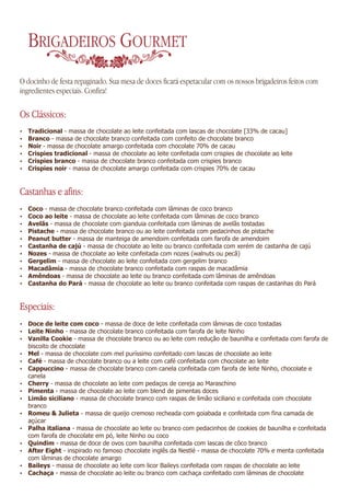 BRIGADEIROS GOURMET
O docinho de festa repaginado. Sua mesa de doces ficará espetacular com os nossos brigadeiros feitos com
ingredientes especiais. Confira!

Os Clássicos:
Ÿ   Tradicional - massa de chocolate ao leite confeitada com lascas de chocolate [33% de cacau]
Ÿ   Branco - massa de chocolate branco confeitada com confeito de chocolate branco
Ÿ   Noir - massa de chocolate amargo confeitada com chocolate 70% de cacau
Ÿ   Crispies tradicional - massa de chocolate ao leite confeitada com crispies de chocolate ao leite
Ÿ   Crispies branco - massa de chocolate branco confeitada com crispies branco
Ÿ   Crispies noir - massa de chocolate amargo confeitada com crispies 70% de cacau


Castanhas e afins:
Ÿ   Coco - massa de chocolate branco confeitada com lâminas de coco branco
Ÿ   Coco ao leite - massa de chocolate ao leite confeitada com lâminas de coco branco
Ÿ   Avelãs - massa de chocolate com gianduia confeitada com lâminas de avelãs tostadas
Ÿ   Pistache - massa de chocolate branco ou ao leite confeitada com pedacinhos de pistache
Ÿ   Peanut butter - massa de manteiga de amendoim confeitada com farofa de amendoim
Ÿ   Castanha de cajú - massa de chocolate ao leite ou branco confeitada com xerém de castanha de cajú
Ÿ   Nozes - massa de chocolate ao leite confeitada com nozes (walnuts ou pecã)
Ÿ   Gergelim - massa de chocolate ao leite confeitada com gergelim branco
Ÿ   Macadâmia - massa de chocolate branco confeitada com raspas de macadâmia
Ÿ   Amêndoas - massa de chocolate ao leite ou branco confeitada com lâminas de amêndoas
Ÿ   Castanha do Pará - massa de chocolate ao leite ou branco confeitada com raspas de castanhas do Pará


Especiais:
Ÿ Doce de leite com coco - massa de doce de leite confeitada com lâminas de coco tostadas
Ÿ Leite Ninho - massa de chocolate branco confeitada com farofa de leite Ninho
Ÿ Vanilla Cookie - massa de chocolate branco ou ao leite com redução de baunilha e confeitada com farofa de
    biscoito de chocolate
Ÿ Mel - massa de chocolate com mel puríssimo confeitado com lascas de chocolate ao leite
Ÿ Café - massa de chocolate branco ou a leite com café confeitada com chocolate ao leite
Ÿ Cappuccino - massa de chocolate branco com canela confeitada com farofa de leite Ninho, chocolate e
    canela
Ÿ Cherry - massa de chocolate ao leite com pedaços de cereja ao Maraschino
Ÿ Pimenta - massa de chocolate ao leite com blend de pimentas doces
Ÿ Limão siciliano - massa de chocolate branco com raspas de limão siciliano e confeitada com chocolate
    branco
Ÿ Romeu & Julieta - massa de queijo cremoso recheada com goiabada e confeitada com fina camada de
    açúcar
Ÿ Palha italiana - massa de chocolate ao leite ou branco com pedacinhos de cookies de baunilha e confeitada
    com farofa de chocolate em pó, leite Ninho ou coco
Ÿ   Quindim - massa de doce de ovos com baunilha confeitada com lascas de côco branco
Ÿ   After Eight - inspirado no famoso chocolate inglês da Nestlé - massa de chocolate 70% e menta confeitada
    com lâminas de chocolate amargo
Ÿ   Baileys - massa de chocolate ao leite com licor Baileys confeitada com raspas de chocolate ao leite
Ÿ   Cachaça - massa de chocolate ao leite ou branco com cachaça confeitado com lâminas de chocolate
 
