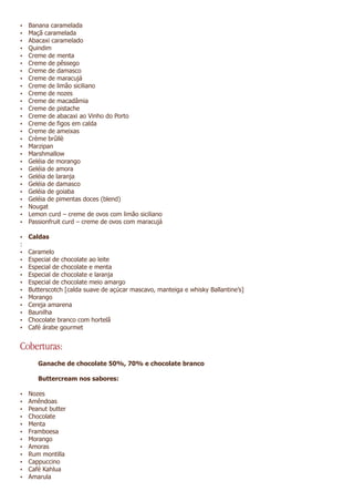 Ÿ   Banana caramelada
Ÿ   Maçã caramelada
Ÿ   Abacaxi caramelado
Ÿ   Quindim
Ÿ   Creme de menta
Ÿ   Creme de pêssego
Ÿ   Creme de damasco
Ÿ   Creme de maracujá
Ÿ   Creme de limão siciliano
Ÿ   Creme de nozes
Ÿ   Creme de macadâmia
Ÿ   Creme de pistache
Ÿ   Creme de abacaxi ao Vinho do Porto
Ÿ   Creme de figos em calda
Ÿ   Creme de ameixas
Ÿ   Crème brûllè
Ÿ   Marzipan
Ÿ   Marshmallow
Ÿ   Geléia de morango
Ÿ   Geléia de amora
Ÿ   Geléia de laranja
Ÿ   Geléia de damasco
Ÿ   Geléia de goiaba
Ÿ   Geléia de pimentas doces (blend)
Ÿ   Nougat
Ÿ   Lemon curd – creme de ovos com limão siciliano
Ÿ   Passionfruit curd – creme de ovos com maracujá

Ÿ Caldas
:
Ÿ   Caramelo
Ÿ   Especial de chocolate ao leite
Ÿ   Especial de chocolate e menta
Ÿ   Especial de chocolate e laranja
Ÿ   Especial de chocolate meio amargo
Ÿ   Butterscotch [calda suave de açúcar mascavo, manteiga e whisky Ballantine’s]
Ÿ   Morango
Ÿ   Cereja amarena
Ÿ   Baunilha
Ÿ   Chocolate branco com hortelã
Ÿ   Café árabe gourmet


Coberturas:
       Ganache de chocolate 50%, 70% e chocolate branco

       Buttercream nos sabores:

Ÿ   Nozes
Ÿ   Amêndoas
Ÿ   Peanut butter
Ÿ   Chocolate
Ÿ   Menta
Ÿ   Framboesa
Ÿ   Morango
Ÿ   Amoras
Ÿ   Rum montilla
Ÿ   Cappuccino
Ÿ   Café Kahlua
Ÿ   Amarula
 