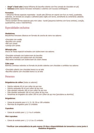 Ÿ Angel´s food cake [massa fofíssima de baunilha coberta com fina camada de chocolate em pó]
Ÿ Gateaux [bolos típicos franceses recheados e cobertos com luxuosa confeitagem]

Formatos:
ŸUtilizamos fôrmas especiais importadas - bundt cake [fôrmas em espiral com furo no meio], quadradas,
redondas, em formato de coração e cathedral [bolo inglês com torres, semelhante às centenárias catedrais
góticas européias].
ŸTemos também fôrmas especiais para mini cakes - bundt [pequenos bolinhos com furos centrais], coração,
quadradinhos, ovais e redondinhos].


Especialidades exclusivas
Madeleines
Biscoitinhos franceses clássicos em formato de concha de vieira nos sabores:

ŸChocolate com avelãs
ŸBaunilha com canela
ŸMel com canela
ŸLaranja com canela

Whoopie pies
Discos de massa especial recheados com buttercream nos sabores:

ŸChocolate recheado com buttercream de baunilha
ŸBaunilha recheado com buttercream de chocolate
ŸRed velvet recheado com buttercream de cream cheese

Cake pops
Bolinhos cremosos redondos no formato de pirulito cobertos com chocolate e confeitos nos sabores:

ŸChocolate coberto com chocolate branco ou ao leite
ŸBaunilha coberto com chocolate branco ou ao leite


Presentes
Brigadeiros de colher [todos os sabores]:

Ÿ   Potinho redondo 40 ml com colher de aço inox
Ÿ   Potinho sextavado 40 ml com colher de aço inox
Ÿ   Pote standart redondo 186 ml com colher de aço inox
Ÿ   Pote standart sextavado 160 ml com colher de aço inox
Ÿ   Panelinhas de brigadeiro de colher 200 ml com colher de aço inox [porcelana ou alumínio]

Brigadeiros:

Ÿ Caixas de presente para 4, 9, 15, 20, 50 ou 100 unidades
Ÿ Marmitas de brigadeiro para 15 unidades

Cupcakes:

Ÿ Caixas de acetato para 1, 2, 4 ou 6 unidades

Mini cupcakes:

Ÿ Caixas de acetato para 1, 2, 4, 6 ou 12 unidades



 *Verificar com antecedência de pelo menos 15 dias a disponibilidade de tamanhos e cores junto à
                                      Madalena Brigadeiro
 