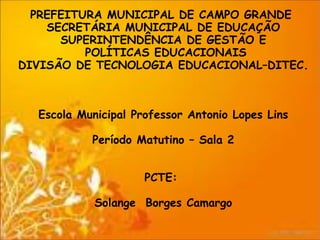PREFEITURA MUNICIPAL DE CAMPO GRANDE
    SECRETÁRIA MUNICIPAL DE EDUCAÇÃO
      SUPERINTENDÊNCIA DE GESTÃO E
          POLÍTICAS EDUCACIONAIS
DIVISÃO DE TECNOLOGIA EDUCACIONAL–DITEC.



  Escola Municipal Professor Antonio Lopes Lins

           Período Matutino – Sala 2


                     PCTE:

            Solange Borges Camargo
 