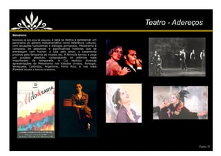 Teatro - Adereços
Melodrama
Resultado de dois anos de pesquisa,  a peça se dedica a apresentar um
panorama do gênero melodramático como referência cultural,
com situações turbulentas e diálogos pomposos. Melodrama é
composto de pequenas e significativas histórias que se
entrelaçam com humor: a luta pelo amor, o casamento
proibido pelo fantasma do incesto etc. A fórmula tornou a peça
um sucesso absoluto, conquistando os prêmios mais
importantes da temporada. A Cia realizou diversas
apresentações de Melodrama nos Estados Unidos, Portugal,
Venezuela, Colômbia, Argentina, Porto Rico, e nos mais
diversos estados e festivais brasileiros.




                                                                                       Página 10
 