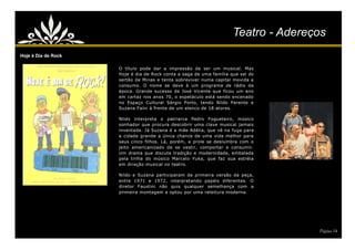 Teatro - Adereços
Hoje é Dia de Rock

                     O título pode dar a impressão de ser um musical. Mas
                     Hoje é dia de Rock conta a saga de uma família que sai do
                     sertão de Minas e tenta sobreviver numa capital movida a
                     consumo. O nome se deve à um programa de rádio da
                     época. Grande sucesso de José Vicente que ficou um ano
                     em cartaz nos anos 70, o espetáculo está sendo encenado
                     no Espaço Cultural Sérgio Porto, tendo Nildo Parente e
                     Suzana Faíni à frente de um elenco de 18 atores.

                     Nildo interpreta o patriarca Pedro Fogueteiro, músico
                     sonhador que procura descobrir uma clave musical jamais
                     inventada. Já Suzana é a mãe Adélia, que vê na fuga para
                     a cidade grande a única chance de uma vida melhor para
                     seus cinco filhos. Lá, porém, a prole se deslumbra com o
                     jeito americanizado de se vestir, comportar e consumir.
                     Um drama que discute tradição e modernidade, embalada
                     pela trilha do músico Marcelo Yuka, que faz sua estréia
                     em direção musical no teatro.

                     Nildo e Suzana participaram da primeira versão da peça,
                     entre 1971 e 1972, interpretando papéis diferentes. O
                     diretor Faustini não quis qualquer semelhança com a
                     primeira montagem e optou por uma releitura moderna.




                                                                                    Página 14
 