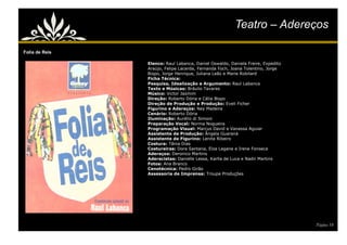 Teatro – Adereços

Folia de Reis

                Elenco: Raul Labanca, Daniel Oswaldo, Daniela Freire, Expedito
                Araújo, Felipe Lacerda, Fernanda Foch, Joana Tolentino, Jorge
                Bispo, Jorge Henrique, Juliana Leão e Marie Robilard
                Ficha Técnica:
                Pesquisa, Idealização e Argumento: Raul Labanca
                Texto e Músicas: Bráulio Tavares
                Músico: Victor Jasmim
                Direção: Roberto Dória e Célia Bispo
                Direção de Produção e Produção: Eveli Ficher
                Figurino e Adereços: Ney Madeira
                Cenário: Roberto Dória
                Iluminação: Aurélio di Simoni
                Preparação Vocal: Norma Nogueira
                Programação Visual: Marcus David e Vanessa Aguiar
                Assistente de Produção: Ângela Guaraná
                Assistente de Figurino: Lenita Ribeiro
                Costura: Tânia Dias
                Costureiras: Dora Santana, Elza Lagane e Irene Fonseca
                Adereços: Deronico Martins
                Aderecistas: Danielle Lessa, Karlla de Luca e Nadir Martins
                Fotos: Ana Branco
                Cenotécnica: Pedro Girão
                Assessoria de Imprensa: Troupe Produções




                                                                                 Página 18
 