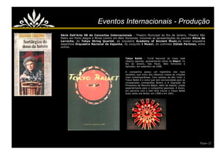 Eventos Internacionais - Produção
Série Dell'Arte 98 de Concertos Internacionais - Theatro Municipal do Rio de Janeiro, Theatro São
Pedro em Porto Alegre e Minas Centro em Belo Horizonte, incluindo as apresentações da pianista Alicia de
Larrocha, do Tokyo String Quartet, da orquestra Academy of Ancient Music,da maior orquestra
espanhola Orquestra Nacional da Espanha, do conjunto I Musici, do violinista Itzhak Perlman, entre
outros.



                                              Tokyo Ballet - Turnê Nacional do maior balé
                                              clássico japonês, apresentando obras de Béjart, no
                                              Rio de Janeiro, São Paulo, Belo Horizonte e
                                              Salvador, em setembro de 1998.

                                              A companhia possui um repertório dos mais
                                              variados, que inclui dos clássicos russos às criações
                                              mais contemporâneas. Com solistas de alto nível, o
                                              Tokyo Ballet é o único que tem exclusividade para as
                                              consagradas coreografias Bolero e A Sagração da
                                              Primavera de Maurice Béjart, além de Kabuki, criado
                                              especialmente para a companhia japonesa. A Axion,
                                              em parceria com a Dell´Arte trouxe o Tokyo Ballet
                                              duas vezes aos Brasil, em 1998 e em 2001.




                                                                                                      Página 22
 