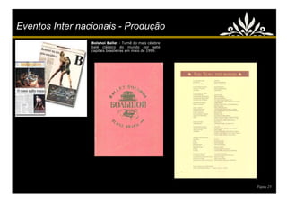 Eventos Inter nacionais - Produção
                 Bolshoi Ballet - Turnê do mais célebre
                 balé clássico do mundo por sete
                 capitais brasileiras em maio de 1999.




                                                          Página 23
 
