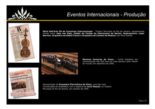 Eventos Internacionais - Produção


Série Dell'Arte 99 de Concertos Internacionais - Theatro Municipal do Rio de Janeiro, apresentando
nomes como Jose van Dam, Octeto de Cordas da Filarmonica de Berlim, Rostropovich, Lasar
Berman, Orquestra de Radio France e Orquestra de Camara de Moscou com Nina Kotova.




                                        Meninos Cantores de Viena - Turnê brasileira em
                                        comemoração dos 500 anos do mais famoso coral infantil
                                        do mundo, em setembro de 1999.




Apresentação da Orquestra Filarmônica de Viena, uma das mais
conceituadas da atualidade, com a regência de Lorin Maazel, no Theatro
Municipal do Rio de Janeiro, em outubro de 1999.




                                                                                                 Página 24
 