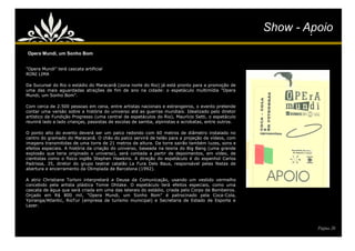Show - Apoio
                                                                                                     Show - Apoio
Opera Mundi, um Sonho Bom


"Opera Mundi" terá cascata artificial
RONI LIMA

Da Sucursal do Rio o estádio do Maracanã (zona norte do Rio) já está pronto para a promoção de
uma das mais aguardadas atrações de fim de ano na cidade: o espetáculo multimídia "Opera
Mundi, um Sonho Bom".

Com cerca de 2.500 pessoas em cena, entre artistas nacionais e estrangeiros, o evento pretende
contar uma versão sobre a história do universo até as guerras mundiais. Idealizado pelo diretor
artístico da Fundição Progresso (uma central de espetáculos do Rio), Maurício Setti, o espetáculo
reunirá lado a lado crianças, passistas de escolas de samba, alpinistas e acrobatas, entre outros.

O ponto alto do evento deverá ser um palco redondo com 60 metros de diâmetro instalado no
centro do gramado do Maracanã. O chão do palco servirá de telão para a projeção de vídeos, com
imagens transmitidas de uma torre de 21 metros de altura. Da torre sairão também luzes, sons e
efeitos especiais. A história da criação do universo, baseada na teoria do Big Bang (uma grande
explosão que teria originado o universo), será contada a partir de depoimentos, em vídeo, de
cientistas como o físico inglês Stephen Hawkins. A direção do espetáculo é do espanhol Carlos
Padrissa, 35, diretor do grupo teatral catalão La Fura Dels Baus, responsável pelas festas de
abertura e encerramento da Olimpíada de Barcelona (1992).

A atriz Christiane Torloni interpretará a Deusa da Comunicação, usando um vestido vermelho
concebido pela artista plástica Tomie Ohtake. O espetáculo terá efeitos especiais, como uma
cascata de água que será criada em uma das laterais do estádio, criada pelo Corpo de Bombeiros.
Orçado em R$ 800 mil, "Opera Mundi, um Sonho Bom" é patrocinado pela Coca-Cola,
Ypiranga/Atlantic, RioTur (empresa de turismo municipal) e Secretaria de Estado de Esporte e
Lazer.




                                                                                                              Página 26
 