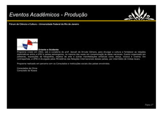 Eventos Acadêmicos - Produção
Fórum de Ciência e Cultura – Universidade Federal do Rio de Janeiro




                             Oriente e Ocidente
       Programa criado em 2002, sob a curadoria do prof. Jeovah de Arruda Câmara, para divulgar a cultura e fortalecer as relações
       diplomáticas entre a UFRJ e países estrangeiros, na maioria das vezes em comemoração às datas nacionais. Evento organizado em
       palestras, exposições de fotografias, objetos de arte e outras manifestações artísticas como dança, música e cinema. Em
       contrapartida, a UFRJ é divulgada pelos Ministérios das Relações Internacionais desses países, por intermédio de mídias locais.

       Programa realizado em parceria com os Consulados e instituições sociais dos países envolvidos.

       Consulados da China
       Consulado da Rússia




                                                                                                                                     Página 27
 