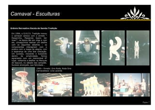 Carnaval - Esculturas

Grêmio Recreativo Escola de Samba Tradição

 Em 1994, o G.R.E.S. Tradição inovou
 o carnaval carioca com o enredo ―
 Passarinho, Passarola Quero Ver
 Voar!‖, na época tão em voga e com
 ele, conseguimos realizar um desfile
 com os seguintes detalhes – os
 componentes interagiram com o
 publico com a magia da alegria, com
 a esperança de uma boa colocação.
 Um sucesso, inovando e buscando
 dentro    da   simplicidade,    fomos
 agraciados com um memorável 6º
 lugar, voltamos a desfilar na Marques
 de Sapucaí, no sábado das campeãs.
 Sucesso alcançado, que felicidade...
                           1995— Enredo: Gira Roda, Roda Gira
                           Carnavalesca: Lícia Lacerda




                                                                Página 7
 