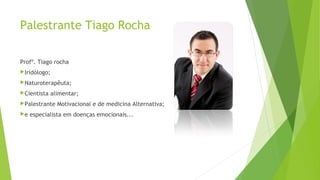 Palestrante Tiago Rocha
Profº. Tiago rocha
Iridólogo;
Naturoterapêuta;
Cientista alimentar;
Palestrante Motivacional e de medicina Alternativa;
e especialista em doenças emocionais...
 