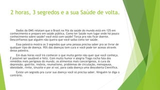 2 horas, 3 segredos e a sua Saúde de volta.
Dados da OMS relatam que o Brasil na fila da saúde do mundo está em 125 em
conhecimento e preparo em saúde pública. Como ter Saúde num lugar onde há pouco
conhecimento sobre saúde? você está com saúde? Torça pra não ficar doente.
Desconfiamos que alguém não queira que você saiba como ter saúde.
Essa palestra mostra os 3 segredos que uma pessoa precisa saber pra se livrar de
qualquer tipo de doença. 95% das doenças tem cura e você pode ter acesso através
dessa palestra.
Em duas horas você irá conhecer o que muita gente não quer que você conheça.
É possível ser saudável e feliz. Com muito humor e alegria Tiago rocha fala dos
remédios mais perigosos do mundo, os alimentos mais cancerígenos, A cura da
depressão, gastrite, insônia, reumatismo, problemas de circulação, menopausa,
obesidade, rinite, sinusite e por ai vai, para cada doença uma descoberta Cientifica.
Existe um segredo pra curar sua doença você só precisa saber. Ninguém te diga o
contrário.
 