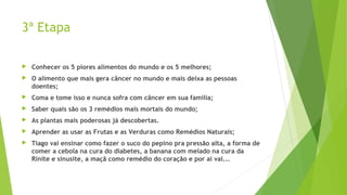 3ª Etapa
 Conhecer os 5 piores alimentos do mundo e os 5 melhores;
 O alimento que mais gera câncer no mundo e mais deixa as pessoas
doentes;
 Coma e tome isso e nunca sofra com câncer em sua família;
 Saber quais são os 3 remédios mais mortais do mundo;
 As plantas mais poderosas já descobertas.
 Aprender as usar as Frutas e as Verduras como Remédios Naturais;
 Tiago vai ensinar como fazer o suco do pepino pra pressão alta, a forma de
comer a cebola na cura do diabetes, a banana com melado na cura da
Rinite e sinusite, a maçã como remédio do coração e por ai vai...
 