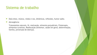 Sistema de trabalho
 Data show, música, violão e voz, dinâmicas, reflexões, humor sadio.
 Abrangência:
Tratamentos naturais, fé, motivação, alimento prejudiciais, Fitoterapia,
alimentos curativos, Reeducação alimentar, saúde em geral, determinação,
família, prevenção de doenças.
 