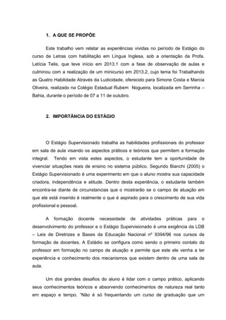 1. A QUE SE PROPÕE
Este trabalho vem relatar as experiências vividas no período de Estágio do
curso de Letras com habilitação em Língua Inglesa, sob a orientação da Profa.
Letícia Telis, que teve início em 2013.1 com a fase de observação de aulas e
culminou com a realização de um minicurso em 2013.2, cujo tema foi Trabalhando
as Quatro Habilidade Através da Ludicidade, oferecido para Simone Costa e Marcia
Oliveira, realizado na Colégio Estadual Rubem Nogueira, localizada em Serrinha –
Bahia, durante o período de 07 a 11 de outubro.

2. IMPORTÂNCIA DO ESTÁGIO

O Estágio Supervisionado trabalha as habilidades profissionais do professor
em sala de aula visando os aspectos práticos e teóricos que permitem a formação
integral.

Tendo em vista estes aspectos, o estudante tem a oportunidade de

vivenciar situações reais de ensino no sistema público. Segundo Bianchi (2005) o
Estágio Supervisionado é uma experimento em que o aluno mostra sua capacidade
criadora, independência e atitude. Dentro desta experiência, o estudante também
encontra-se diante de circunstancias que o mostrarão se o campo de atuação em
que ele está inserido é realmente o que é aspirado para o crescimento de sua vida
profissional e pessoal.
A

formação

docente

necessidade

de

atividades

práticas

para

o

desenvolvimento do professor e o Estágio Supervisionado é uma exigência da LDB
– Leis de Diretrizes e Bases da Educação Nacional nº 9394/96 nos cursos de
formação de docentes. A Estádio se configura como sendo o primeiro contato do
professor em formação no campo de atuação e permite que este ele venha a ter
experiência e conhecimento dos mecanismos que existem dentro de uma sala de
aula.
Um dos grandes desafios do aluno é lidar com o campo prático, aplicando
seus conhecimentos teóricos e absorvendo conhecimentos de natureza real tanto
em espaço e tempo. “Não é só frequentando um curso de graduação que um

 
