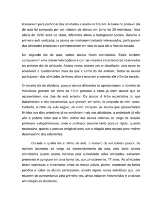 liberassem para participar das atividades e assim os fizeram. A turma no primeiro dia
de aula foi composta por um número de alunos em torno de 20 indivíduos, faixa
etária de 13/20 anos de idade, diferentes etnias e background sociais. Durante a
primeira aula realizada, os alunos se mostraram bastante interessados, participaram
das atividades propostas e permaneceram em sala de aula até o final da sessão.
No segundo dia de aula, outros alunos foram convidados. Estes também
compuseram uma classe heterogênica e com as mesmas características observadas
no primeiro dia de atividade. Alunos novos criaram um ar desafiador, pois estes se
envolviam e questionavam mais do que a turma do dia anterior. Todos os alunos
participaram das atividades de forma ativa e estavam presentes até o fim da sessão.
O terceiro dia de atividade, poucos alunos diferentes se apresentaram, o número de
indivíduos giravam em torno de 10/11 pessoas e estes já eram alunos que se
apresentaram nos dias de aula anterior. Os alunos já tinha expectativa do que
trabalhariam e dos mecanismos que giravam em torno da proposta do mini curso.
Portanto, o ritmo da aula seguiu um rumo tranquilo, os alunos que apresentaram
timidez nos dias anteriores já se envolviam mais nas atividades, a ansiedade já não
alta e poderia notar que o filtro afetivo dos alunos diminuiu ao longo da relação
professor estagiário/aluno, onde o professor assume tanto postura rígida, quando
necessário, quanto a postura amigável para que a relação abra espaço para melhor
desempenho dos estudantes.
Durante o quarto dia e último de aula, o número de estudantes passou do
número esperado ao longo do desenvolvimento da aula, pois tanto alunos
convidados quanto alunos movidos pela curiosidade pelas atividades, estiveram
presentes e compuseram uma turma de, aproximadamente, 17 anos. As atividades
foram realizadas e encerradas antes do tempo prévio, porém, ocorreram de forma
pacífica e todos os alunos participaram, exceto alguns novos indivíduos que, por
estarem se apresentando pela primeira vez, ainda estavam introvertidos e ansiosos
em relação as atividades.

 