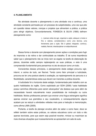 4. PLANEJAMENTO

Na atividade docente o planejamento é uma atividade viva e contínua, uma
atividade constante permeada por um processo de subjetividades, uma vez que põe
em questão ideias valores, crenças e projetos que alimentam a prática, a prática
para atingir objetivos. Concordantemente, FONSECA & SILVA (1995) definem
planejamento como:
(...) pensar antes de agir, organizar a ação, adequar a meios e
fins e valores, considerando-o como uma técnica, uma
ferramenta para a ação. Ele é global, integrado, contínuo,
realista, flexível, interdisciplinar e multiprofissional.

Dessa forma o docente com planejamento prever ações e condições para fugir
do improviso e da rotina e dar continuidade ao trabalho. É de suma importância
saber que o planejamento não se inicia nem se esgota na tarefa de elaboração de
planos, docentes estão sempre replanejando as suas práticas, e esta é uma
compreensão fundamental para pensarmos no ato de educar como um todo.
Conscientes desses princípios, o planejamento deste estágio procurou agir,
intervir, e acima de tudo, ser flexível. Tendo como fator principal a ludicidade,
procurou-se ter uma postura aberta à avaliação, ao replanejamento do percurso e a
flexibilidade, características estas que devem ser inerentes a prática docente.
A ludicidade foi o horizonte deste estágio, fundamentada pelo trabalho com as
quatro habilidades do inglês. Como explicitado por GOH (2008) “cada habilidade
possui caminhos diferentes para serem alcançados” ela destaca que para além da
necessidade haverá naturalmente maior possibilidade de motivação ou outra
habilidade. Muitos professores pensam que ensinar uma língua estrangeira significa
apenas ensinar sua gramática e seu vocabulário, e consequentemente alguns
acabam por se reduzir a atividades voltadas mais para a tradução e memorização,
como afirma LIMA (2009).
Portanto, a tarefa de planejar envolve além de saber o como fazer, deve se
refletir também sobre estas práticas, os valores educativos como um todo e não
apenas tecnicista, para que assim seja possível reverter, minizar ou maximizar as
mais diversas situações que incessantemente se apresentam em sala de aula.

 
