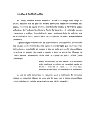 5. LOCAL E COORDENAÇÃO

O Colégio Estadual Rubem Nogueira - CERN é o colégio mais antigo da
cidade, destaque não só pela sua história como pelo trabalhado executado pela
escola, vencedora de alguns prêmios, recentemente recebeu o 13º Prêmio Escola
Voluntária, da Fundação Itaú Social e Rádio Bandeirantes. A instituição atendeu
prontamente o estágio, disponibilizando salas, solicitando lista de materiais que
seriam utilizados, dando “carta-branca” para compra-los de acordo a necessidade e
preferência.
A preocupação burocrática de se fazer cumprir o cronograma da disciplina foi
aos poucos sendo minimizada pelas ações da coordenação que nos trouxe mais
acomodação e adaptação ao espaço, a sala de aula que nos foi disponibilizada
como local do estágio. Isto revela o quanto o apoio da escola faz diferença na
prática docente, assegurando ainda mais os projetos de ensino. HORA (2004)
postula que:
Através do mecanismo de ação coletiva é que efetivamente
serão canalizados os esforços da comunidade escolar em
direção à renovação da escola. (...) por meio dessa
administração participativa, o corre a extinção do autoritarismo.

A sala de aula contemplou os requisitos para a realização do minicurso,
possuía os requisitos básicos de uma sala de aula, mas a escola disponibilizou
outros materiais e o material armazenado na sala não foi empecilho.

 