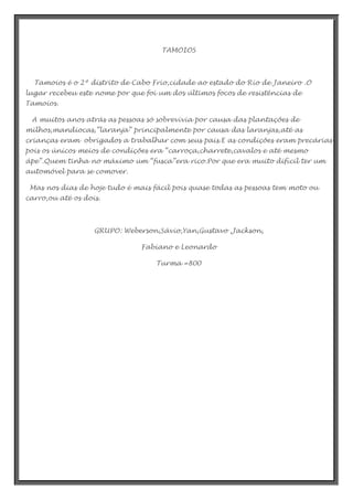 TAMOIOS

Tamoios é o 2º distrito de Cabo Frio,cidade ao estado do Rio de Janeiro .O
lugar recebeu este nome por que foi um dos últimos focos de resistências de
Tamoios.
A muitos anos atrás as pessoas só sobrevivia por causa das plantações de
milhos,mandiocas,”laranja” principalmente por causa das laranjas,até as
crianças eram obrigados a trabalhar com seus pais.E as condições eram precárias
pois os únicos meios de condições era “carroça,charrete,cavalos e até mesmo
ápe”.Quem tinha no máximo um “fusca”era rico.Por que era muito difícil ter um
automóvel para se comover.
Mas nos dias de hoje tudo é mais fácil pois quase todas as pessoas tem moto ou
carro,ou até os dois.

GRUPO: Weberson,Sávio,Yan,Gustavo ,Jackson,
Fabiano e Leonardo
Turma =800

 