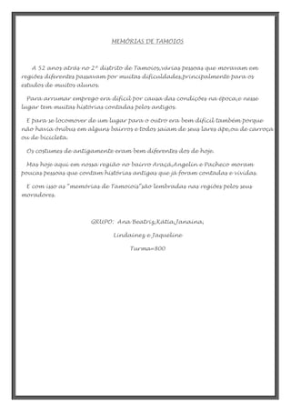 MEMÓRIAS DE TAMOIOS

A 52 anos atrás no 2º distrito de Tamoios,várias pessoas que moravam em
regiões diferentes passavam por muitas dificuldades,principalmente para os
estudos de muitos alunos.
Para arrumar emprego era difícil por causa das condições na época,e nesse
lugar tem muitas histórias contadas pelos antigos.
E para se locomover de um lugar para o outro era bem difícil também porque
não havia ônibus em alguns bairros e todos saíam de seus lares ápe,ou de carroça
ou de bicicleta.
Os costumes de antigamente eram bem diferentes dos de hoje.
Mas hoje aqui em nossa região no bairro Araçá,Angelin e Pacheco moram
poucas pessoas que contam histórias antigas que já foram contadas e vividas.
E com isso as “memórias de Tamoiois”são lembradas nas regiões pelos seus
moradores.

GRUPO: Ana Beatriz,Kátia,Janaina,
Lindainez e Jaqueline
Turma=800

 