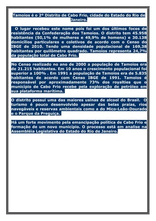 Tamoios é o 2º Distrito de Cabo Frio, cidade do Estado do Rio de
Janeiro.
O lugar recebeu este nome pois foi um dos últimos focos de
resistência da Confederação dos Tamoios. O distrito tem 45.958
habitantes (50,1% de mulheres e 49,9% de homens) e 30.138
domicílios particulares e coletivos de acordo com o Censo do
IBGE de 2010. Tendo uma densidade populacional de 169,38
habitantes por quilômetro quadrado. Tamoios representa 24,7%
da população total de Cabo Frio.
No Censo realizado no ano de 2000 a população de Tamoios era
de 21.215 habitantes. Em 10 anos o crescimento populacional foi
superior a 100% . Em 1991 a população de Tamoios era de 5.835
habitantes de acordo com Censo IBGE de 1991. Tamoios é
responsável por aproximadamente 73% dos royalties que o
município de Cabo Frio recebe pela exploração de petróleo em
sua plataforma marítima.
O distrito possui uma das maiores usinas de alcool do Brasil. O
turismo é pouco desenvolvido apesar das belas praias, rios
navegáveis e reservas ambientais como a do Mico-Leão-Dourado
e o Parque da Preguiça.
Há um forte movimento pela emancipação política de Cabo Frio e
formação de um novo município. O processo está em analise na
Assembléia Legislativa do Estado do Rio de Janeiro.

 