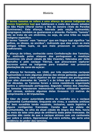 História
O termo tamoios se refere a uma aliança de povos indígenas do
tronco lingüístico tupi que habitavam a costa dos atuais estados
de São Paulo (litoral norte) e Rio de Janeiro (Vale do Paraíba
fluminense). Esta aliança, liderada pela nação tupinambá,
congregava também os guaianazes e aimorés. Portanto "tamoio"
não se trata de um etnônimo, ou seja, de uma tribo ou nação
indígena específica.
O termo "tamoio" vem "tamuya" que em língua tupi significa "os
velhos, os idosos, os anciãos", indicando que eles eram as mais
antigas tribos tupis, os que mais prezavam os costumes
tradicionais.
A aliança de tribos, conhecida como Confederação dos Tamoios,
foi motivada pelos ataques dos portugueses e mestiços
vicentinos (da atual cidade de São Vicente), liderados por João
Ramalho e pelo cacique Tibiriçá, que procuravam capturar
escravos entre os indígenas para trabalhar nas primeiras
plantações de cana-de-açúcar.
A aliança foi formada, em 1560, por três experientes caciques
tupinambás e mais algumas aldeias das etnias goitacás, guaianás
e aimorés, com o claro objetivo de dar combate aos portugueses
(por eles chamados de "perós") e às tribos que os apoiassem.
Por décadas, os Tamoios foram a única resistência organizada
contra a colonização portuguesa. Segundo relatos dos Jesuitas,
os tamoios impuseram memoráveis vitórias utilizando apenas
160 canoas, embora algumas delas tivessem 13 metros de
comprimento e 30 tripulantes.
O líder de maior autoridade dentro da coalizão era o cacique
tupinambá Cunhambebe. Enquanto ele viveu, a coalizão antilusa
foi bem sucedida tendo recebido, inclusive, apoio logístico e
alguns contigentes franceses. Consta que na aldeia de
Cunhambebe, no sítio da atual cidade de Angra dos Reis, havia
no meio da taba uma peça de artilharia dada pelos franceses. Os
jesuitas dão conta de que o cacique atirava com um canhonete
por sobre o ombro. Operacional ou mero enfeite, ela seria uma
evidência do poder dos tamoios.

 