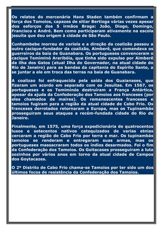 Os relatos do mercenário Hans Staden também confirmam a
força dos Tamoios, capazes de sitiar Bertioga várias vezes apesar
dos esforços dos 5 irmãos Braga: João, Diogo, Domingo,
Francisco e André. Bem como participaram ativamente na escola
jesuíta que deu origem à cidade de São Paulo.
Cunhambebe morreu de varíola e a direção da coalizão passou a
outro cacique-fundador da coalizão, Aimberê, que comandava os
guerreiros da baía de Guanabara. Os portugueses convenceram o
cacique Temiminó Araribóia, que tinha sido expulso por Aimberê
da ilha dos Gatos (atual Ilha do Governador, na atual cidade do
Rio de Janeiro) para as bandas da capitania do Espírito Santo, a
se juntar a ele em troca das terras na baía de Guanabara.
A coalizao foi enfraquecida pela saída dos Guaianases, que
fizeram um acordo em separado com os Jesuítas. Em 1567, os
portugueses e os Temiminós destruíram a França Antártica,
apesar da ajuda da Confederação dos Tamoios aos franceses (por
eles chamados de maíres). Os remanescentes franceses e
tamoios fugiram para a região da atual cidade de Cabo Frio. Os
franceses derrotados retornaram a Europa, mas os Tupinambás
prosseguiram seus ataques a recém-fundada cidade do Rio de
Janeiro.
Finalmente, em 1575, uma força expedicionária de quatrocentos
lusos e setecentos nativos catequizados de varias etnias
cercaram a região de Cabo Frio por terra e mar. Os tupinambás
tamoios se renderam e entregaram suas armas, mas os
portugueses massacraram todos os índios desarmados. Foi o fim
da Confederação dos Tamoios. Os Goitacases prosseguiram a luta
sozinhos por vários anos em torno da atual cidade de Campos
dos Goytacazes.
O 2º Distrito de Cabo Frio chama-se Tamoios por ter sido um dos
últimos focos de resistência da Confederação dos Tamoios.

 