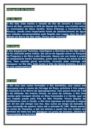 Hidrografia de Tamoios

Rio São João
O Rio São João banha o estado do Rio de Janeiro e nasce na
Serra do Mar, próximo à APA de Macaé de Cima, nos limites entre
os municípios de Silva Jardim, Nova Friburgo e Cachoeiras de
Macacu, sendo uma importante fonte de abastecimento de água
das cidades compreendidas pela Região dos Lagos. Sua foz é na
cidade de Barra de São João, divisa com Tamoios.

Rio Gargoá
O Rio Gargoá,em Tamoios, interligava a Marinha ao Rio São João.
Já foi utilizado pelos índios. Ele serve de ligação entre os Parques
da Preguiça e do Mico Leão Dourado. Nasce em um brejo à oeste
do loteamento Verão Vermelho, junto aos limites da bacia do Rio
Una. Tem sentido geral sul-norte, varando pela restinga até
desaguar no Rio São João junto à Vila de Santo Antônio, à 1 km
de sua embocadeira.

Rio Uma
O Rio Una tem como formador o Rio Gordinho, que nasce em
Araruama com o nome de Córrego do Poço, próximo à Via Lagos.
A nascente é no Morro de Igarapiapunha, com pouco mais de 130
m de altitude. No trecho inicial, na zona de colinas, o Rio Una
recebe pela margem direita os Rios Conceição e o Carijó, que no
seu trajeto passa pela Vila de São Vicente. Pouco depois da
confluência com o Carijó, o Rio Una ingressa na baixada e segue
por 23 km até atingir sua foz. Seu curso ao longo da baixada é
uma sucessão de quatro retas até a estrada RJ 106. Neste ponto,
ao norte de Tamoios, e daí em diante o canal faz um trajeto em
formato de meia lua até desaguar na praia de Unamar, dentro da
propriedade da Marinha.

 