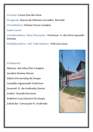 Direção: Lúcia Das da Silva
Dirigente: Maria de Fátima Carvalho Barreto
Orientadora: Nelma Vieira Campos
Supervisora:
Coordenadora Mais Educação: Verônica A. da Silva Azevedo
Dantas
Multiplicadora Lab. Informática: Patrícia Sena

Professores:
Mônica da Silva Flor Campos
Sandra Ramos Aleixo
Gilson Fernandez de Souza
Camilla Figueiredo Victorino
Juvenal R. de Andrade Júnior
André Vicente Ferreira
Antônio Luis Silveira De Souza
Juliet da Conceição N. Andrade

 