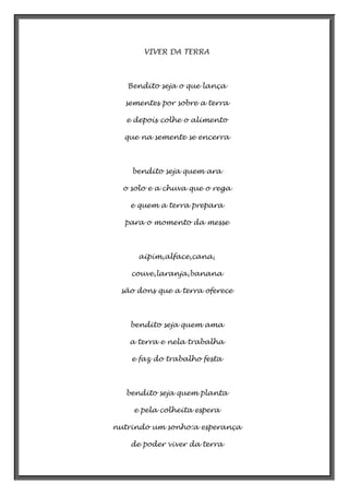 VIVER DA TERRA

Bendito seja o que lança
sementes por sobre a terra
e depois colhe o alimento
que na semente se encerra

bendito seja quem ara
o solo e a chuva que o rega
e quem a terra prepara
para o momento da messe

aipim,alface,cana,
couve,laranja,banana
são dons que a terra oferece

bendito seja quem ama
a terra e nela trabalha
e faz do trabalho festa

bendito seja quem planta
e pela colheita espera
nutrindo um sonho:a esperança
de poder viver da terra

 