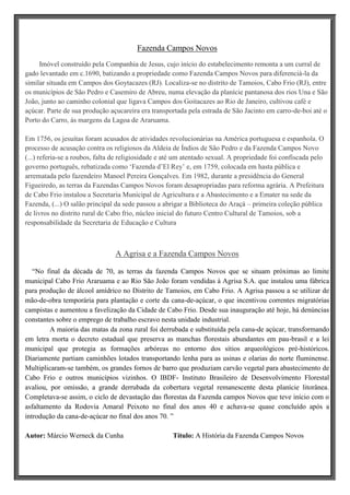 Fazenda Campos Novos
Imóvel construído pela Companhia de Jesus, cujo início do estabelecimento remonta a um curral de
gado levantado em c.1690, batizando a propriedade como Fazenda Campos Novos para diferenciá-la da
similar situada em Campos dos Goytacazes (RJ). Localiza-se no distrito de Tamoios, Cabo Frio (RJ), entre
os municípios de São Pedro e Casemiro de Abreu, numa elevação da planície pantanosa dos rios Una e São
João, junto ao caminho colonial que ligava Campos dos Goitacazes ao Rio de Janeiro, cultivou café e
açúcar. Parte de sua produção açucareira era transportada pela estrada de São Jacinto em carro-de-boi até o
Porto do Carro, ás margens da Lagoa de Araruama.
Em 1756, os jesuítas foram acusados de atividades revolucionárias na América portuguesa e espanhola. O
processo de acusação contra os religiosos da Aldeia de Índios de São Pedro e da Fazenda Campos Novo
(...) referia-se a roubos, falta de religiosidade e até um atentado sexual. A propriedade foi confiscada pelo
governo português, rebatizada como „Fazenda d‟El Rey‟ e, em 1759, colocada em hasta pública e
arrematada pelo fazendeiro Manoel Pereira Gonçalves. Em 1982, durante a presidência do General
Figueiredo, as terras da Fazendas Campos Novos foram desapropriadas para reforma agrária. A Prefeitura
de Cabo Frio instalou a Secretaria Municipal de Agricultura e a Abastecimento e a Emater na sede da
Fazenda, (...) O salão principal da sede passou a abrigar a Biblioteca do Araçá – primeira coleção pública
de livros no distrito rural de Cabo frio, núcleo inicial do futuro Centro Cultural de Tamoios, sob a
responsabilidade da Secretaria de Educação e Cultura

A Agrisa e a Fazenda Campos Novos
“No final da década de 70, as terras da fazenda Campos Novos que se situam próximas ao limite
municipal Cabo Frio Araruama e ao Rio São João foram vendidas à Agrisa S.A. que instalou uma fábrica
para produção de álcool amídrico no Distrito de Tamoios, em Cabo Frio. A Agrisa passou a se utilizar de
mão-de-obra temporária para plantação e corte da cana-de-açúcar, o que incentivou correntes migratórias
campistas e aumentou a favelização da Cidade de Cabo Frio. Desde sua inauguração até hoje, há denúncias
constantes sobre o emprego de trabalho escravo nesta unidade industrial.
A maioria das matas da zona rural foi derrubada e substituída pela cana-de açúcar, transformando
em letra morta o decreto estadual que preserva as manchas florestais abundantes em pau-brasil e a lei
municipal que protegia as formações arbóreas no entorno dos sítios arqueológicos pré-históricos.
Diariamente partiam caminhões lotados transportando lenha para as usinas e olarias do norte fluminense.
Multiplicaram-se também, os grandes fornos de barro que produziam carvão vegetal para abastecimento de
Cabo Frio e outros municípios vizinhos. O IBDF- Instituto Brasileiro de Desenvolvimento Florestal
avaliou, por omissão, a grande derrubada da cobertura vegetal remanescente desta planície litorânea.
Completava-se assim, o ciclo de devastação das florestas da Fazenda campos Novos que teve início com o
asfaltamento da Rodovia Amaral Peixoto no final dos anos 40 e achava-se quase concluído após a
introdução da cana-de-açúcar no final dos anos 70. ”
Autor: Márcio Werneck da Cunha

Título: A História da Fazenda Campos Novos

 