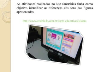 As atividades realizadas no site Smartkids tinha como
objetivo identificar as diferenças dos sons das figuras
apresentadas.
http://www.smartkids.com.br/jogos-educativos/silabas

 