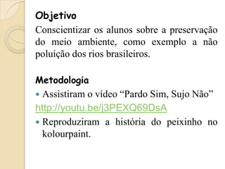 Objetivo
Conscientizar os alunos sobre a preservação
do meio ambiente, como exemplo a não
poluição dos rios brasileiros.
Metodologia

Assistiram o vídeo “Pardo Sim, Sujo Não”
http://youtu.be/j3PEXQ69DsA
 Reproduziram a história do peixinho no
kolourpaint.


 