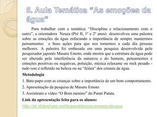 Para trabalhar com a temática: “Disciplina e relacionamento com o
outro”, a orientadora Neuza (Pré II, 1º e 2º anos) desenvolveu uma palestra
sobre as emoções da água enfocando a importância de sempre mantermos
pensamentos e boas ações para que nos tornemos a cada dia pessoas
melhores. A palestra foi embasada em uma pesquisa desenvolvida pelo
pesquisador japonês Masaru Emoto, onde mostra que a estrutura da água pode
ser alterada pela interferência da natureza e do homem, pensamentos e
emoções positivas ou negativas, poluição, música relaxante ou rock pesado tudo isso é refletido na beleza ou na “feiúra” dos cristais da água.
Metodologia
1. Bate-papo com as crianças sobre a importância de um bom comportamento.
2. Apresentação da pesquisa de Masaru Emoto
3. Assistiram o vídeo “O Bom menino” do Patati Patata.
Link da apresentação feita para os alunos:

http://pt.slideshare.net/leisarobles/as-emoes-da-gua

 