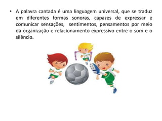 • A palavra cantada é uma linguagem universal, que se traduz
em diferentes formas sonoras, capazes de expressar e
comunicar sensações, sentimentos, pensamentos por meio
da organização e relacionamento expressivo entre o som e o
silêncio.
 