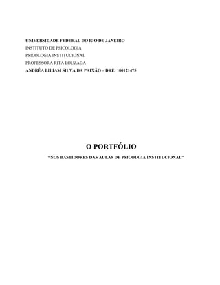 UNIVERSIDADE FEDERAL DO RIO DE JANEIRO
INSTITUTO DE PSICOLOGIA
PSICOLOGIA INSTITUCIONAL
PROFESSORA RITA LOUZADA
ANDRÉA LILIAM SILVA DA PAIXÃO – DRE: 100121475
O PORTFÓLIO
“NOS BASTIDORES DAS AULAS DE PSICOLGIA INSTITUCIONAL”
 