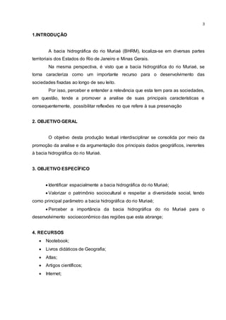 3
1.INTRODUÇÃO
A bacia hidrográfica do rio Muriaé (BHRM), localiza-se em diversas partes
territoriais dos Estados do Rio de Janeiro e Minas Gerais.
Na mesma perspectiva, é visto que a bacia hidrográfica do rio Muriaé, se
torna caracteriza como um importante recurso para o desenvolvimento das
sociedades fixadas ao longo de seu leito.
Por isso, perceber e entender a relevância que esta tem para as sociedades,
em questão, tende a promover a analise de suas principais características e
consequentemente, possibilitar reflexões no que refere à sua preservação
2. OBJETIVO GERAL
O objetivo desta produção textual interdisciplinar se consolida por meio da
promoção da analise e da argumentação dos principais dados geográficos, inerentes
à bacia hidrográfica do rio Muriaé.
3. OBJETIVO ESPECÍFICO
 Identificar espacialmente a bacia hidrográfica do rio Muriaé;
 Valorizar o patrimônio sociocultural e respeitar a diversidade social, tendo
como principal parâmetro a bacia hidrográfica do rio Muriaé;
 Perceber a importância da bacia hidrográfica do rio Muriaé para o
desenvolvimento socioeconômico das regiões que esta abrange;
4. RECURSOS
 Nootebook;
 Livros didáticos de Geografia;
 Atlas;
 Artigos científicos;
 Internet;
 