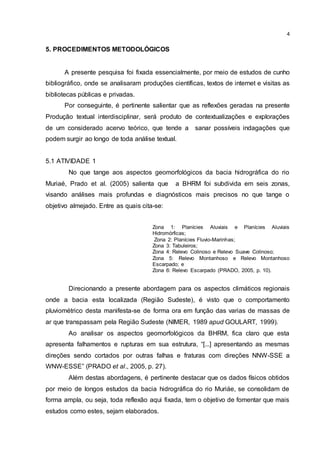 4
5. PROCEDIMENTOS METODOLÓGICOS
A presente pesquisa foi fixada essencialmente, por meio de estudos de cunho
bibliográfico, onde se analisaram produções científicas, textos de internet e visitas as
bibliotecas públicas e privadas.
Por conseguinte, é pertinente salientar que as reflexões geradas na presente
Produção textual interdisciplinar, será produto de contextualizações e explorações
de um considerado acervo teórico, que tende a sanar possíveis indagações que
podem surgir ao longo de toda análise textual.
5.1 ATIVIDADE 1
No que tange aos aspectos geomorfológicos da bacia hidrográfica do rio
Muriaé, Prado et al. (2005) salienta que a BHRM foi subdivida em seis zonas,
visando análises mais profundas e diagnósticos mais precisos no que tange o
objetivo almejado. Entre as quais cita-se:
Zona 1: Planícies Aluviais e Planícies Aluviais
Hidromórficas;
Zona 2: Planícies Fluvio-Marinhas;
Zona 3: Tabuleiros;
Zona 4: Relevo Colinoso e Relevo Suave Colinoso;
Zona 5: Relevo Montanhoso e Relevo Montanhoso
Escarpado; e
Zona 6: Relevo Escarpado (PRADO, 2005, p. 10).
Direcionando a presente abordagem para os aspectos climáticos regionais
onde a bacia esta localizada (Região Sudeste), é visto que o comportamento
pluviométrico desta manifesta-se de forma ora em função das varias de massas de
ar que transpassam pela Região Sudeste (NIMER, 1989 apud GOULART, 1999).
Ao analisar os aspectos geomorfológicos da BHRM, fica claro que esta
apresenta falhamentos e rupturas em sua estrutura, “[...] apresentando as mesmas
direções sendo cortados por outras falhas e fraturas com direções NNW-SSE a
WNW-ESSE” (PRADO et al., 2005, p. 27).
Além destas abordagens, é pertinente destacar que os dados físicos obtidos
por meio de longos estudos da bacia hidrográfica do rio Muriáe, se consolidam de
forma ampla, ou seja, toda reflexão aqui fixada, tem o objetivo de fomentar que mais
estudos como estes, sejam elaborados.
 